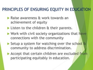 PRINCIPLES OF ENSURING EQUITY IN EDUCATION
 Raise awareness & work towards an
achievement of equity
 Listen to the children & their parents.
 Work with civil society organizations that have
connections with the community
 Setup a system for watching over the school &
community to address discrimination.
 Accept that certain children are excluded from
participating equitably in education.
 