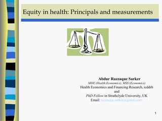 1
Equity in health: Principals and measurements
Abdur Razzaque Sarker
MHE (Health Economics), MSS (Economics)
Health Economics and Financing Research, icddrb
and
PhD Fellow in Strathclyde University, UK
Email: razzaque.sarker@gmail.com
 