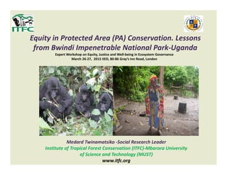 Equity in Protected Area (PA) Conservation. Lessons
from Bwindi Impenetrable National Park-Uganda
Expert Workshop on Equity, Justice and Well-being in Ecosystem Governance
March 26-27, 2015 IIED, 80-86 Gray’s Inn Road, London
Medard Twinamatsiko -Social Research Leader
Institute of Tropical Forest Conservation (ITFC)-Mbarara University
of Science and Technology (MUST)
www.itfc.org
 