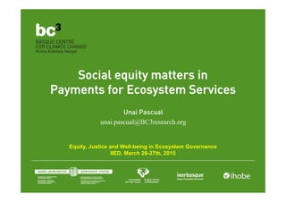Social equity matters in
Payments for Ecosystem Services
Unai Pascual
unai.pascual@BC3research.org
Equity, Justice and Well-being in Ecosystem Governance
IIED, March 26-27th, 2015
 