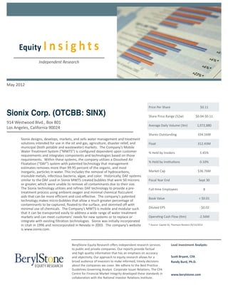 Equity I n s i g h t s
                   Independent Research




May 2012



                                                                                                Price Per Share                              $0.11

Sionix Corp. (OTCBB: SINX)                                                                      Share Price Range (52w)                  $0.04-$0.11
914 Westwood Blvd., Box 801
                                                                                                Average Daily Volume (3m)                 1,072,880
Los Angeles, California 90024
                                                                                                Shares Outstanding                         334.16M
       Sionix designs, develops, markets, and sells water management and treatment
       solutions intended for use in the oil and gas, agriculture, disaster relief, and         Float                                      312.43M
       municipal (both potable and wastewater) markets. The Company’s Mobile
       Water Treatment System (“MWTS”) is configured dependent upon customer                    % Held by Insiders                           1.45%
       requirements and integrates components and technologies based on those
       requirements. Within these systems, the company utilizes a Dissolved Air
                                                                                                % Held by Institutions                       0.10%
       Floatation (“DAF”) system with patented technology that management
       estimates removes more than 99.95 percent of the organic, and most
       inorganic, particles in water. This includes the removal of hydrocarbons,                Market Cap                                 $36.76M
       insoluble metals, infectious bacteria, algae, and color. Historically, DAF systems
       similar to the DAF used in Sionix MWTS created bubbles that were 50 microns              Fiscal Year End                             Sept 30
       or greater, which were unable to remove all contaminants due to their size.
       The Sionix technology utilizes and refines DAF technology to provide a pre-              Full-time Employees                                8
       treatment process using ambient oxygen and minimal chemical flocculent
       aids that can be more efficient and cost-effective. The company’s patented
                                                                                                Book Value                                  < $0.01
       technology makes micro-bubbles that allow a much greater percentage of
       contaminants to be captured, floated to the surface, and skimmed off with
       minimal use of chemicals. The Company’s MWTS is mobile and modular such                  Diluted EPS                                 - $0.02
       that it can be transported easily to address a wide range of water treatment
       markets and can meet customers’ needs for new systems or to replace or                   Operating Cash Flow (ttm)                   -2.56M
       integrate with existing filtration technologies. Sionix was initially incorporated
       in Utah in 1996 and reincorporated in Nevada in 2003. The company’s website              * Source: Capital IQ, Thomson Reuters 05/15/2012
       is www.sionix.com.



                                         BerylStone Equity Research offers independent research services           Lead Investment Analysts:
                                         to public and private companies. Our reports provide factual
                                         and high quality information that has an emphasis on accuracy
                                         and objectivity. Our approach to equity research allows for a             Scott Bryant, CFA
                                         broad audience of investors to make informed, timely decisions            Randy Burd, Ph.D.
                                         about the companies we cover. We adhere to the Best Practice
                                         Guidelines Governing Analyst Corporate Issuer Relations. The CFA
                                         Centre for Financial Market Integrity developed these standards in        www.berylstone.com
                                         collaboration with the National Investor Relations Institute.
 