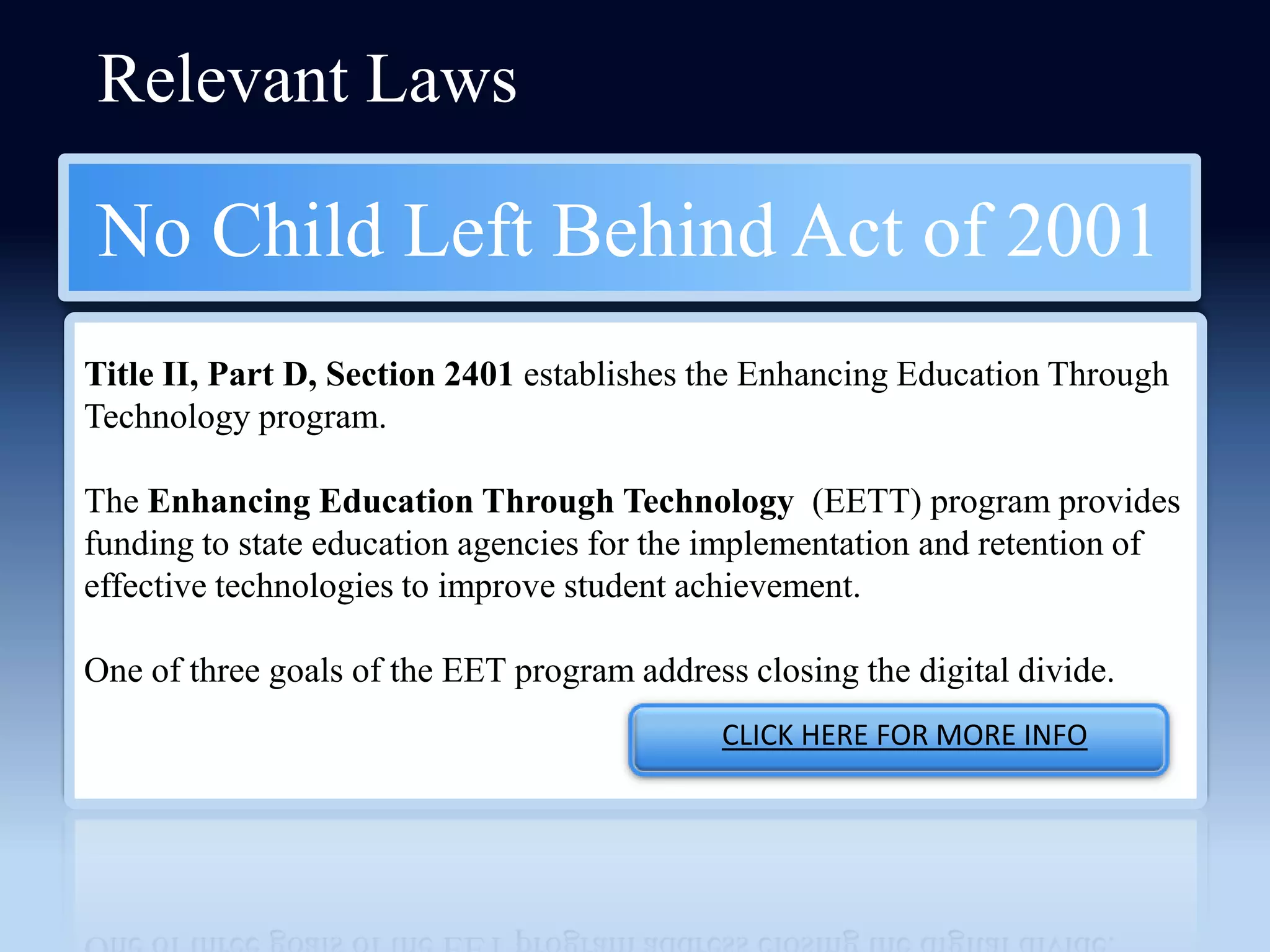 Relevant Laws

No Child Left Behind Act of 2001
Title II, Part D, Section 2401 establishes the Enhancing Education Through
Technology program.

The Enhancing Education Through Technology (EETT) program provides
funding to state education agencies for the implementation and retention of
effective technologies to improve student achievement.

One of three goals of the EET program address closing the digital divide.
                                             CLICK HERE FOR MORE INFO
 