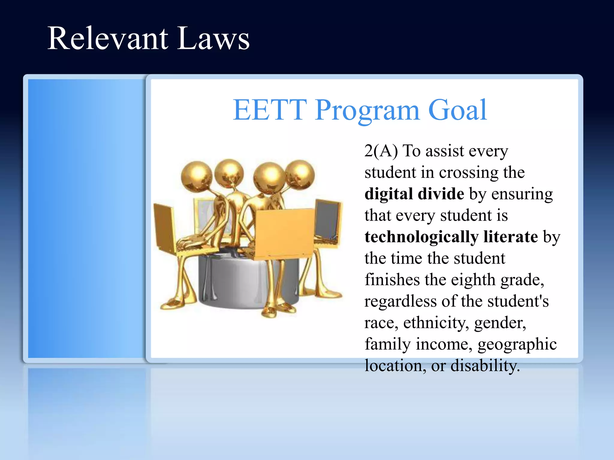 Relevant Laws

           EETT Program Goal
                   2(A) To assist every
                   student in crossing the
                   digital divide by ensuring
                   that every student is
                   technologically literate by
                   the time the student
                   finishes the eighth grade,
                   regardless of the student's
                   race, ethnicity, gender,
                   family income, geographic
                   location, or disability.
 