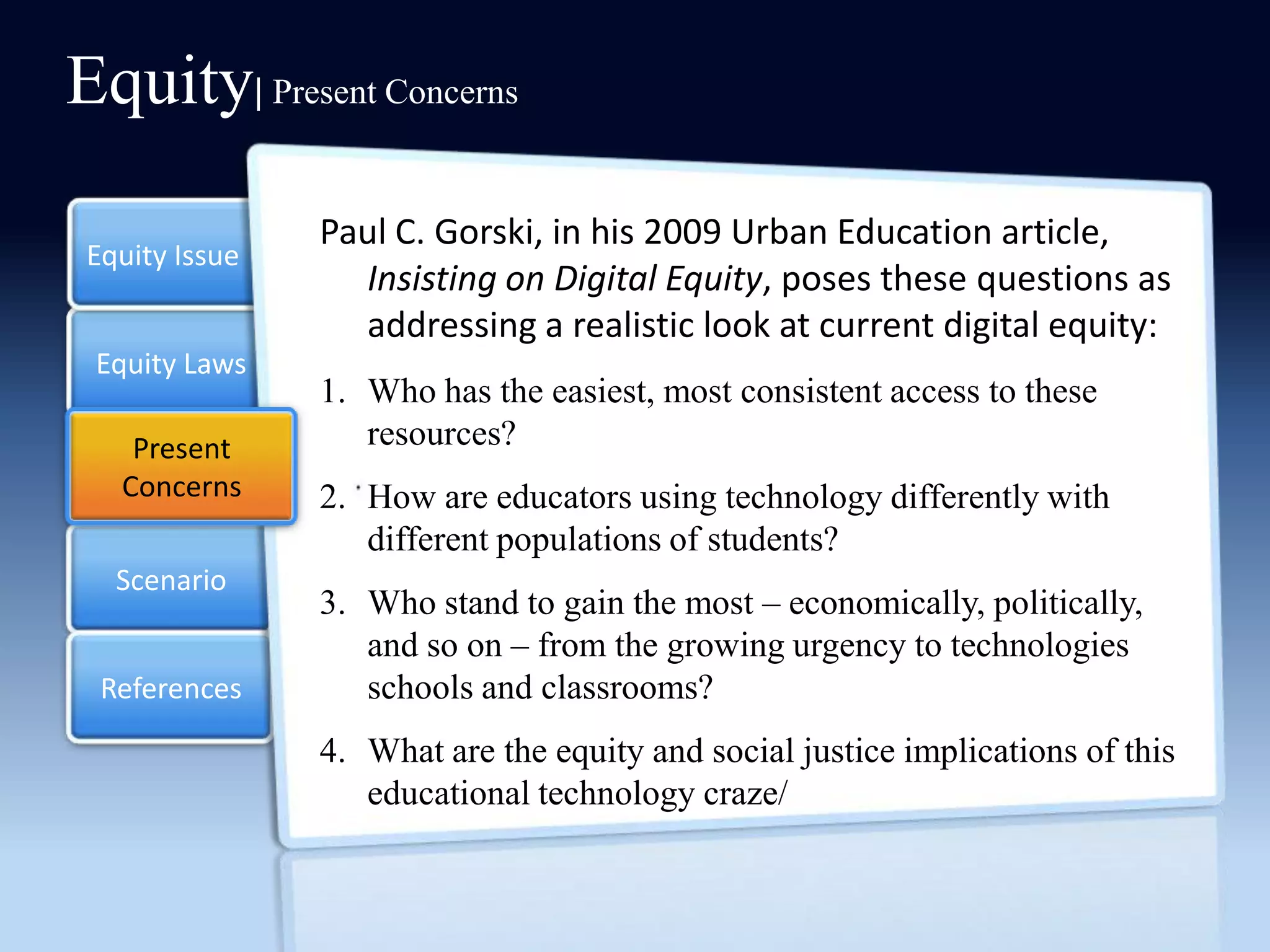 Equity| Present Concerns
                Paul C. Gorski, in his 2009 Urban Education article,
 Equity Issue
                  Insisting on Digital Equity, poses these questions as
                  addressing a realistic look at current digital equity:
 Equity Laws
                1. Who has the easiest, most consistent access to these
                   resources?
    Present
    Present
   Concerns
   Concerns     2. How are educators using technology differently with
                   different populations of students?
   Scenario
                3. Who stand to gain the most – economically, politically,
                   and so on – from the growing urgency to technologies
  References       schools and classrooms?
                4. What are the equity and social justice implications of this
                   educational technology craze/
 