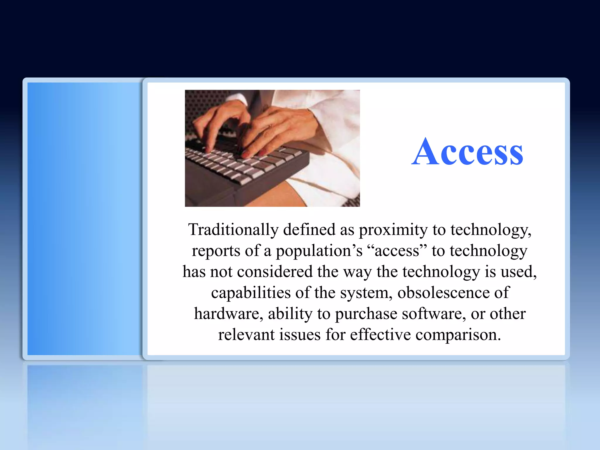 Access
 Traditionally defined as proximity to technology,
 reports of a population’s ―access‖ to technology
has not considered the way the technology is used,
    capabilities of the system, obsolescence of
  hardware, ability to purchase software, or other
     relevant issues for effective comparison.
 