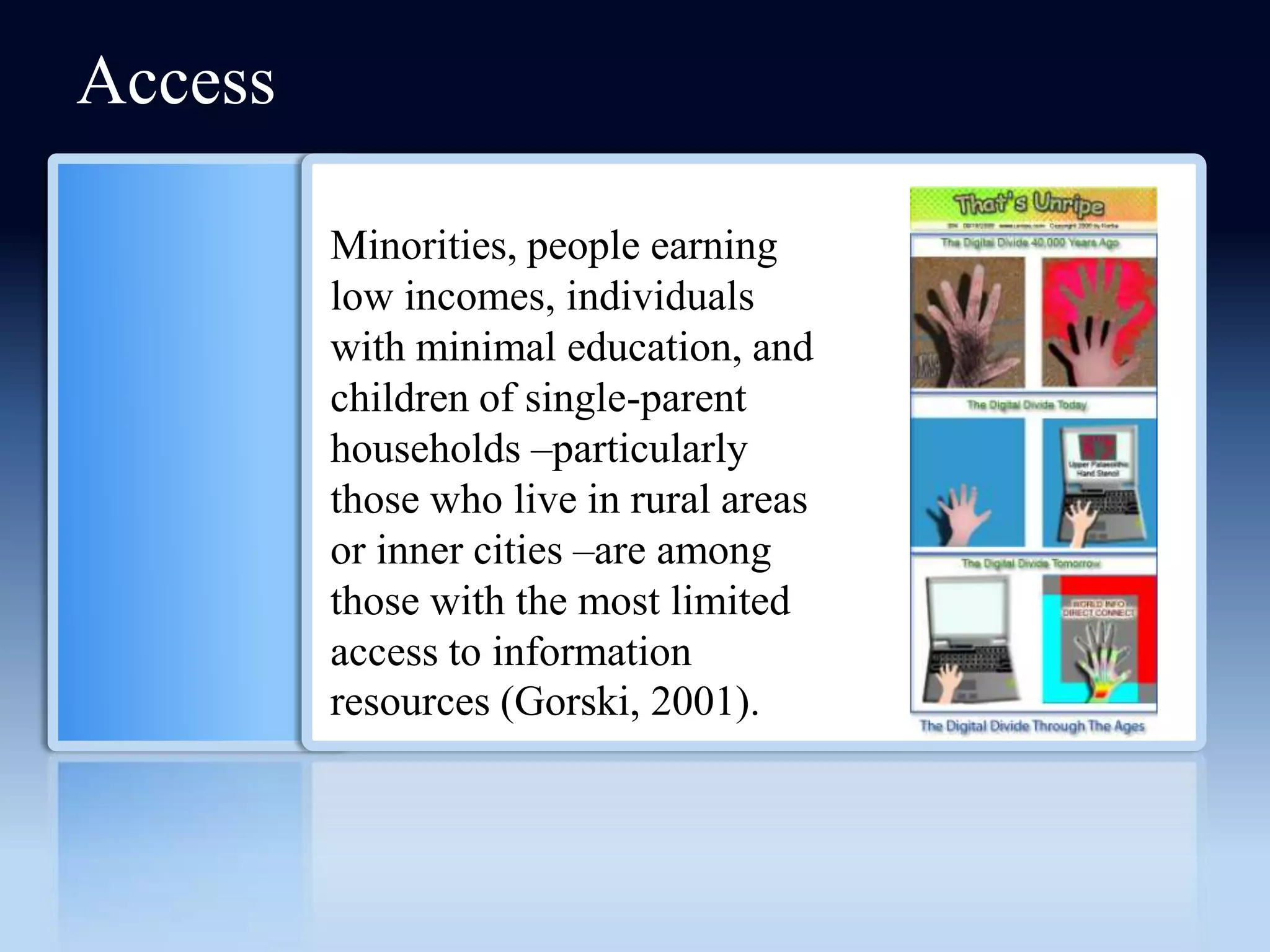 Access

         Minorities, people earning
         low incomes, individuals
         with minimal education, and
         children of single-parent
         households –particularly
         those who live in rural areas
         or inner cities –are among
         those with the most limited
         access to information
         resources (Gorski, 2001).
 
