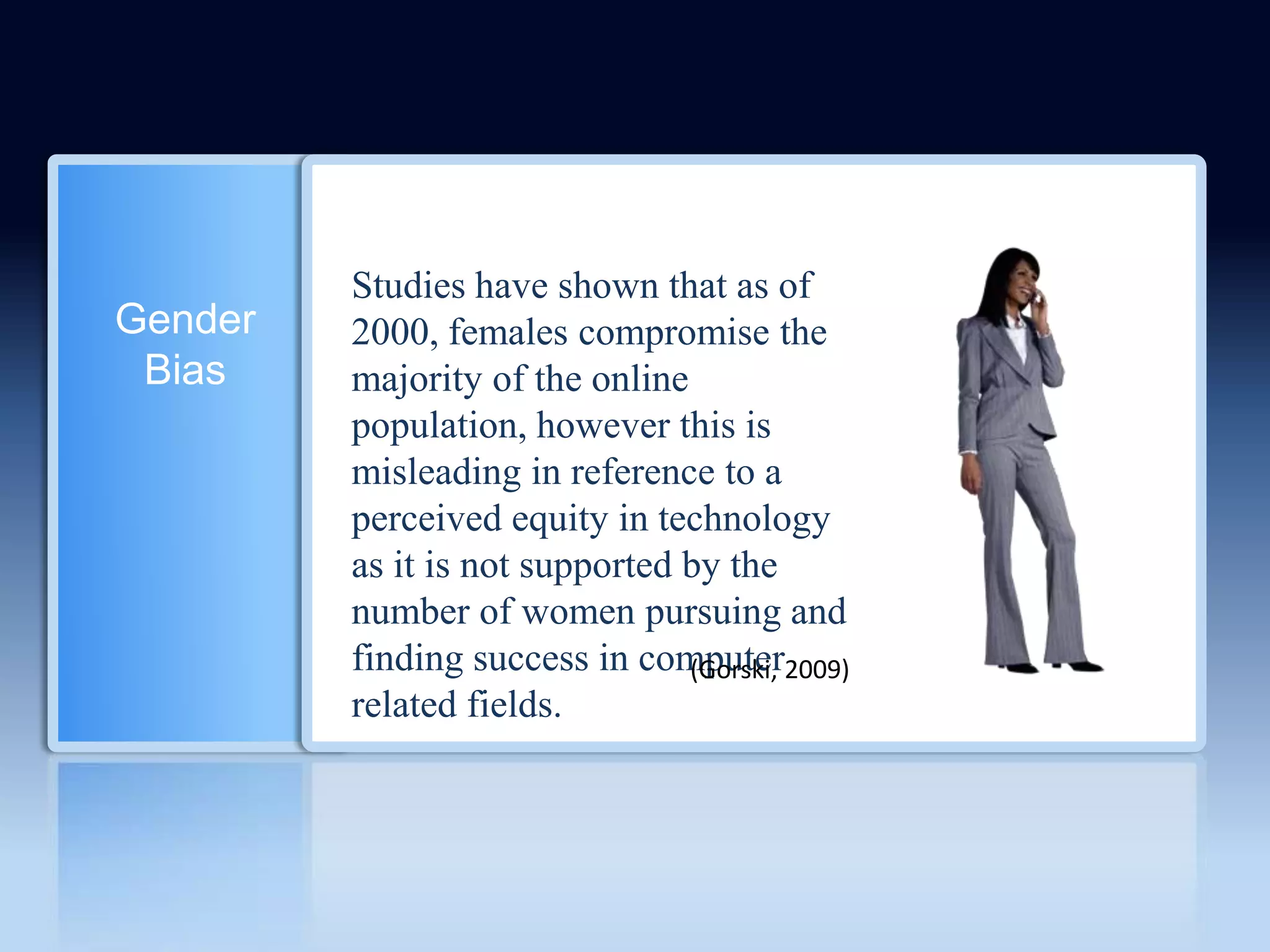 Studies have shown that as of
Gender   2000, females compromise the
 Bias    majority of the online
         population, however this is
         misleading in reference to a
         perceived equity in technology
         as it is not supported by the
         number of women pursuing and
         finding success in computer2009)
                                (Gorski,
         related fields.
 