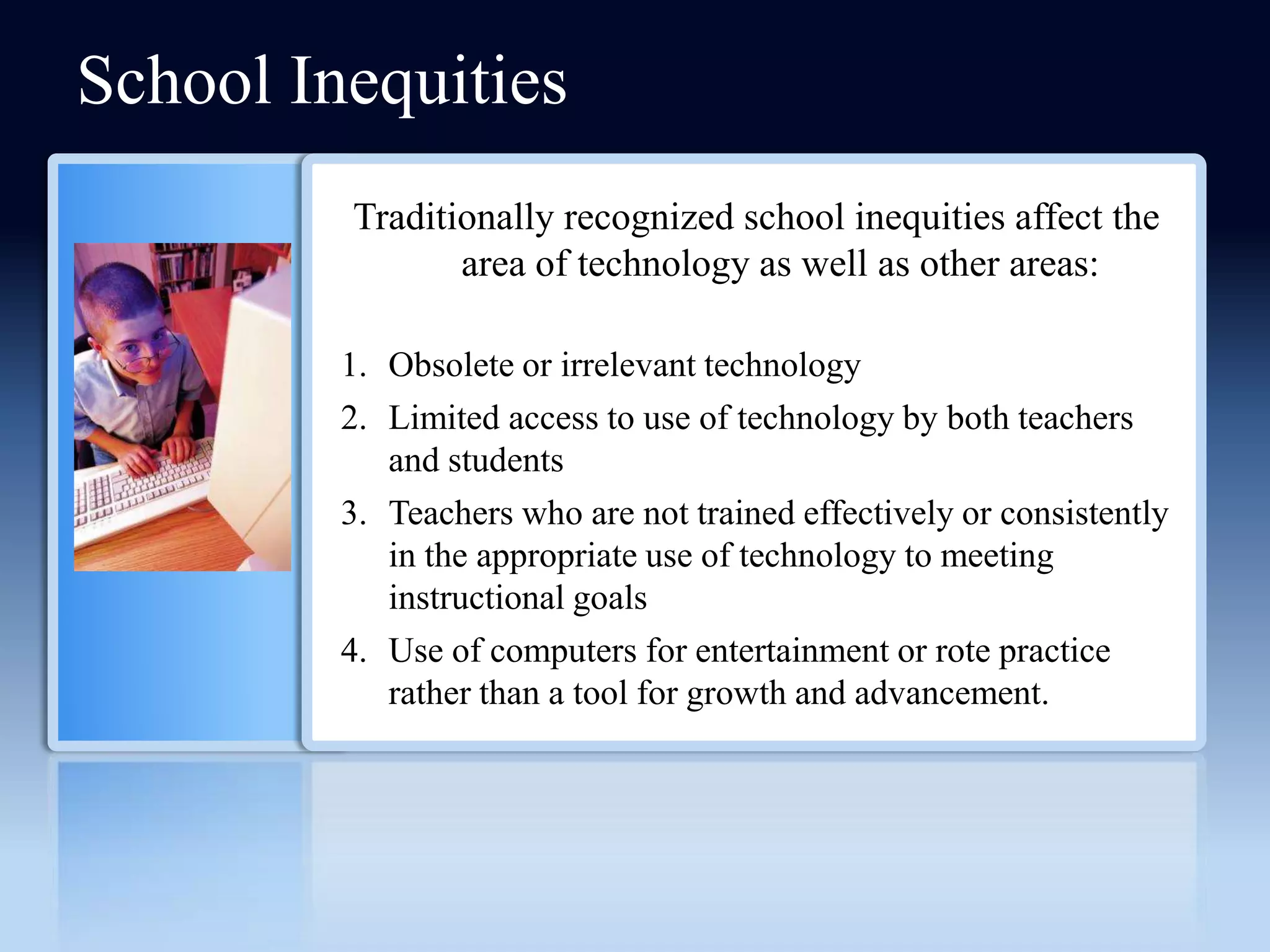 School Inequities
         Traditionally recognized school inequities affect the
                area of technology as well as other areas:

         1. Obsolete or irrelevant technology
         2. Limited access to use of technology by both teachers
            and students
         3. Teachers who are not trained effectively or consistently
            in the appropriate use of technology to meeting
            instructional goals
         4. Use of computers for entertainment or rote practice
            rather than a tool for growth and advancement.
 
