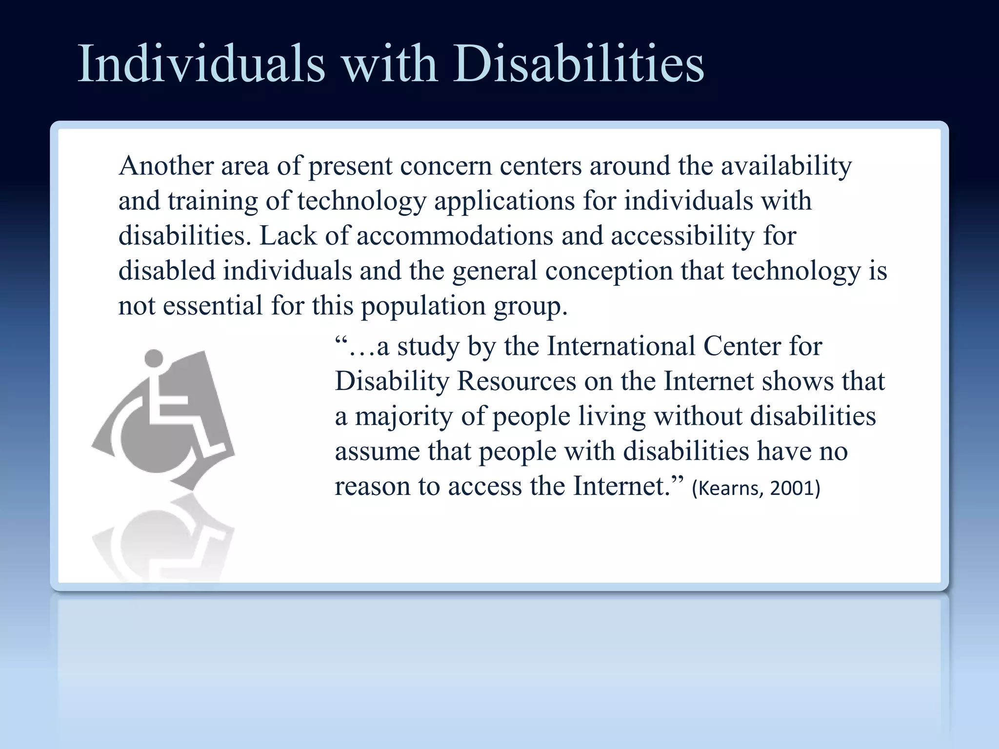 Individuals with Disabilities
 Another area of present concern centers around the availability
 and training of technology applications for individuals with
 disabilities. Lack of accommodations and accessibility for
 disabled individuals and the general conception that technology is
 not essential for this population group.
                     ―…a study by the International Center for
                     Disability Resources on the Internet shows that
                     a majority of people living without disabilities
                     assume that people with disabilities have no
                     reason to access the Internet.‖ (Kearns, 2001)
 