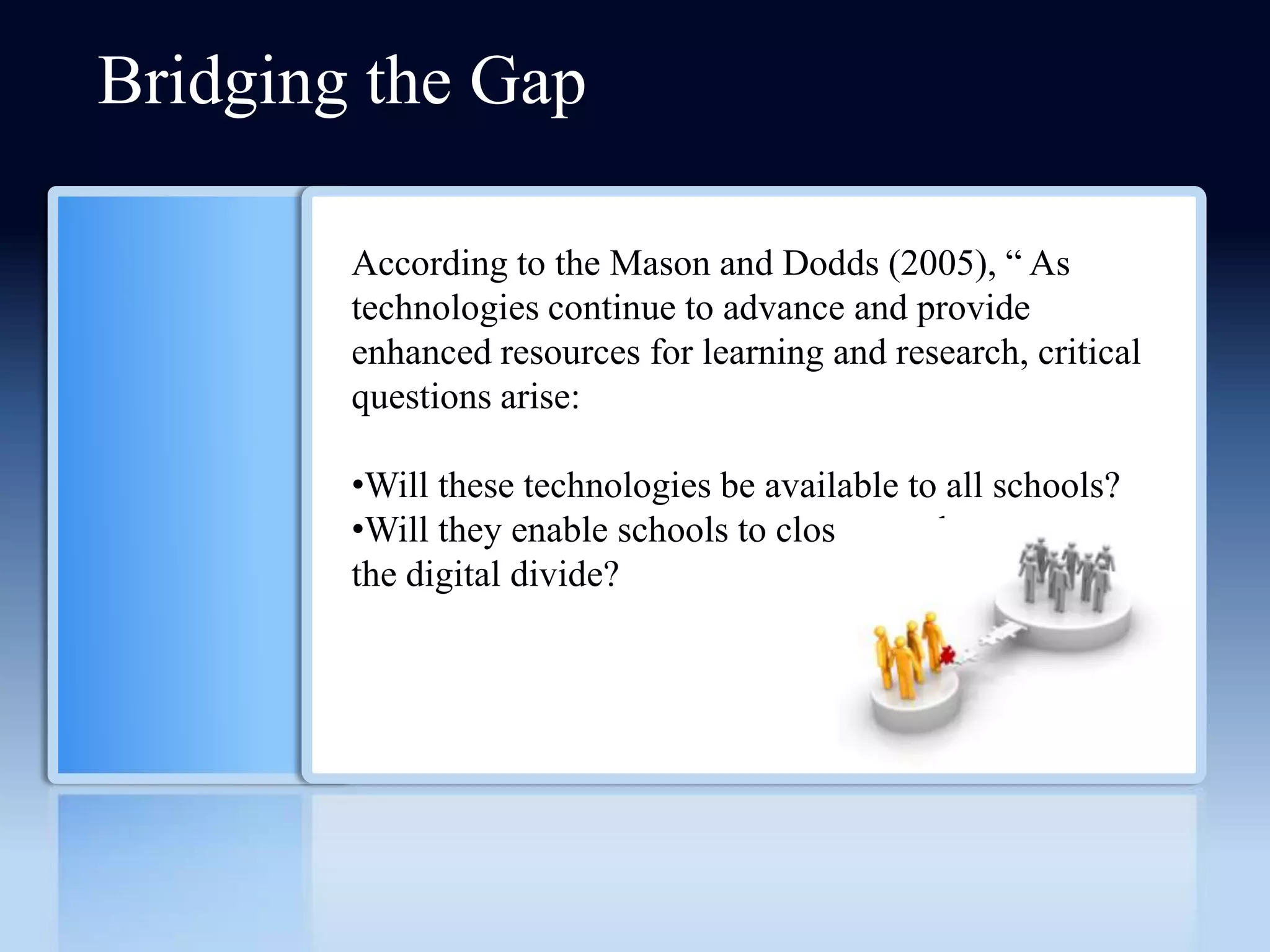 Bridging the Gap

        According to the Mason and Dodds (2005), ― As
        technologies continue to advance and provide
        enhanced resources for learning and research, critical
        questions arise:

        •Will these technologies be available to all schools?
        •Will they enable schools to close or at least narrow
        the digital divide?
 