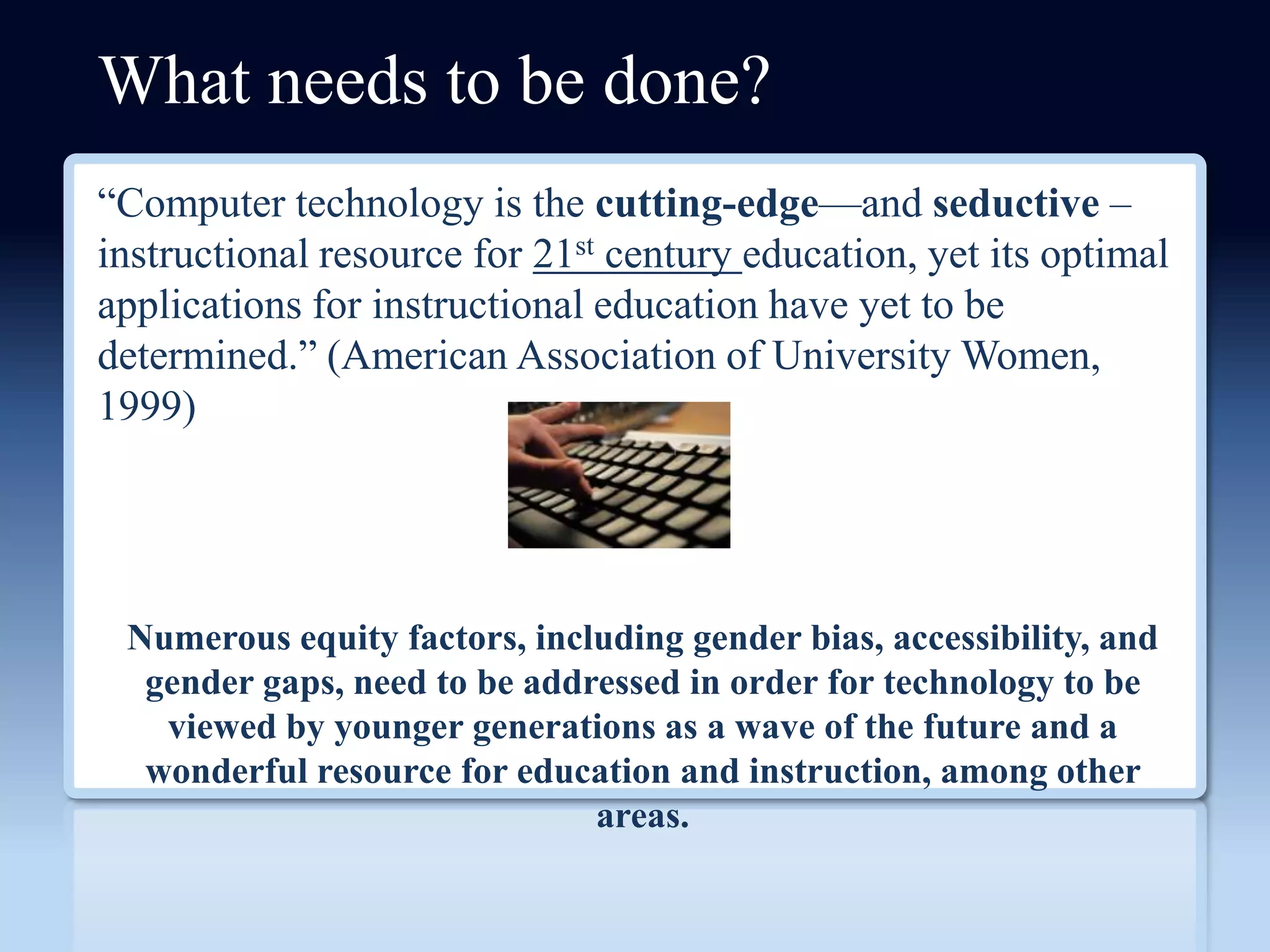 What needs to be done?
―Computer technology is the cutting-edge—and seductive –
instructional resource for 21st century education, yet its optimal
applications for instructional education have yet to be
determined.‖ (American Association of University Women,
1999)




 Numerous equity factors, including gender bias, accessibility, and
  gender gaps, need to be addressed in order for technology to be
   viewed by younger generations as a wave of the future and a
  wonderful resource for education and instruction, among other
                              areas.
 