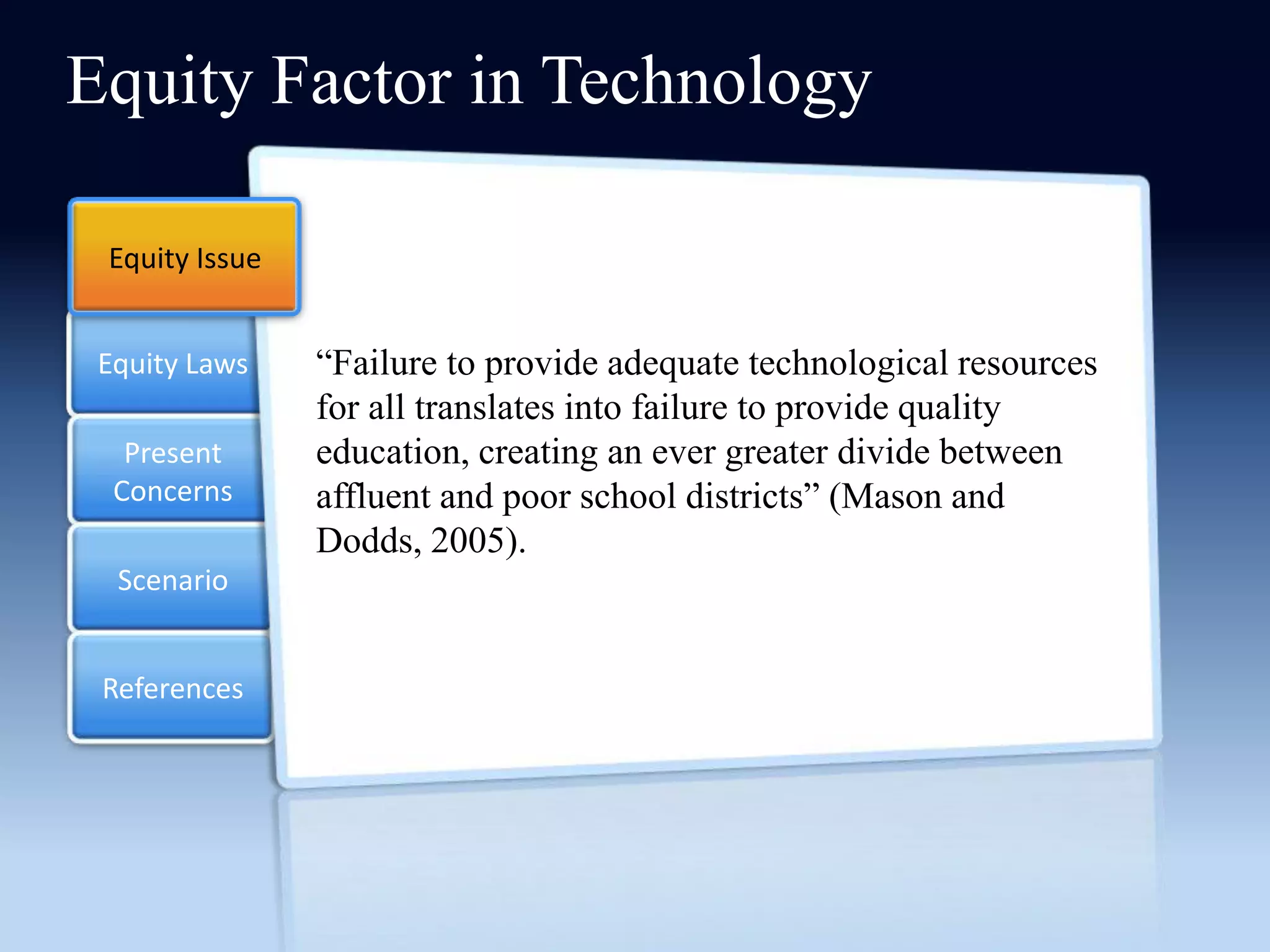 Equity Factor in Technology

 Equity Issue


 Equity Laws    ―Failure to provide adequate technological resources
                for all translates into failure to provide quality
   Present      education, creating an ever greater divide between
  Concerns      affluent and poor school districts‖ (Mason and
                Dodds, 2005).
  Scenario


 References
 