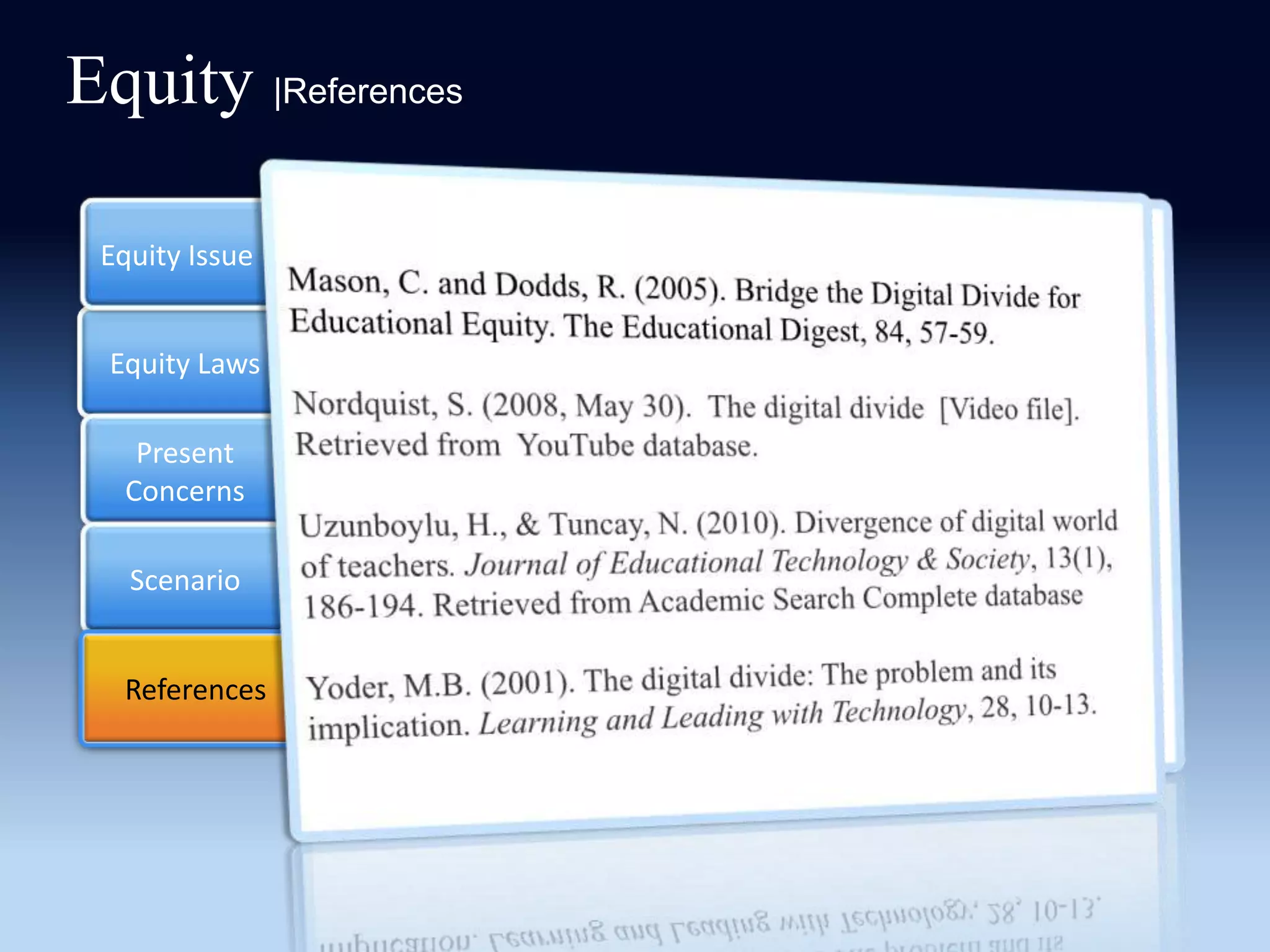 Equity |References

 Equity Issue   Mason, C. and Dodds, R. (2005). Bridge the Digital Divide for
                Educational Equity. The Educational Digest, 84, 57-59.

 Equity Laws    Nordquist, S. (2008, May 30). The digital divide [Video file].
                Retrieved from YouTube database.
   Present
  Concerns      Uzunboylu, H., & Tuncay, N. (2010). Divergence of digital
                world of teachers. Journal of Educational Technology &
   Scenario     Society, 13(1), 186-194. Retrieved from Academic Search
                Complete database

  References
   References   Yoder, M.B. (2001). The digital divide: The problem and its
                implication. Learning and Leading with Technology, 28, 10-13.
 