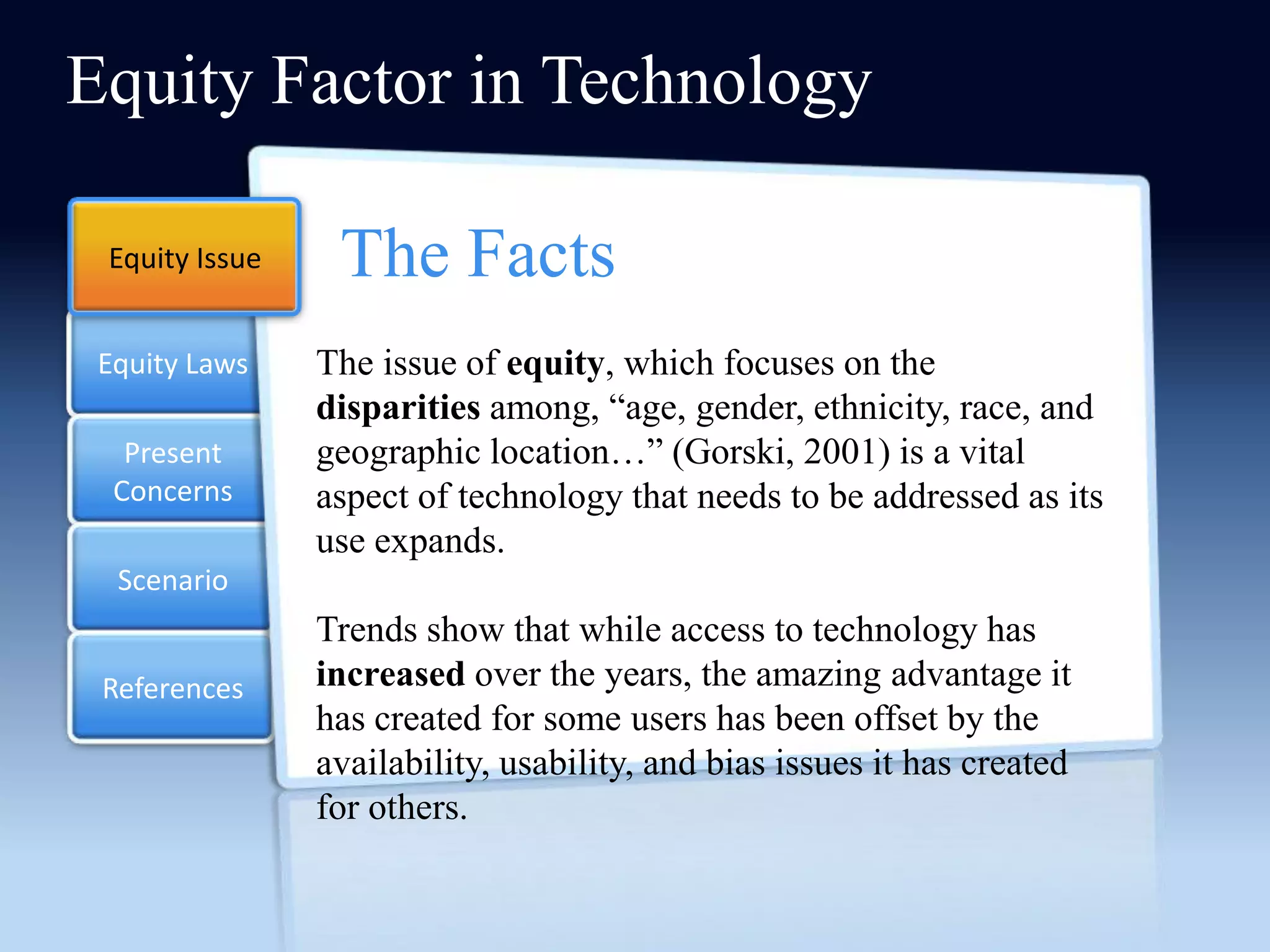 Equity Factor in Technology

 Equity Issue    The Facts
 Equity Laws    The issue of equity, which focuses on the
                disparities among, ―age, gender, ethnicity, race, and
   Present      geographic location…‖ (Gorski, 2001) is a vital
  Concerns      aspect of technology that needs to be addressed as its
                use expands.
  Scenario
                Trends show that while access to technology has
 References     increased over the years, the amazing advantage it
                has created for some users has been offset by the
                availability, usability, and bias issues it has created
                for others.
 