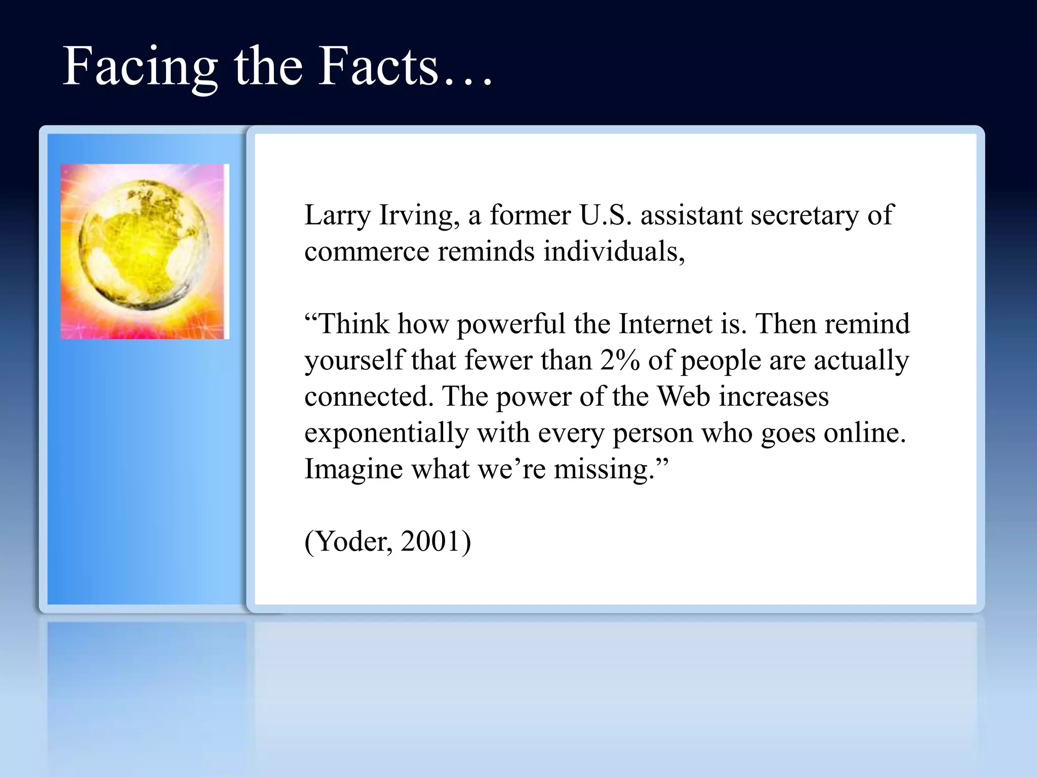 Facing the Facts…

         Larry Irving, a former U.S. assistant secretary of
         commerce reminds individuals,

         ―Think how powerful the Internet is. Then remind
         yourself that fewer than 2% of people are actually
         connected. The power of the Web increases
         exponentially with every person who goes online.
         Imagine what we’re missing.‖

         (Yoder, 2001)
 