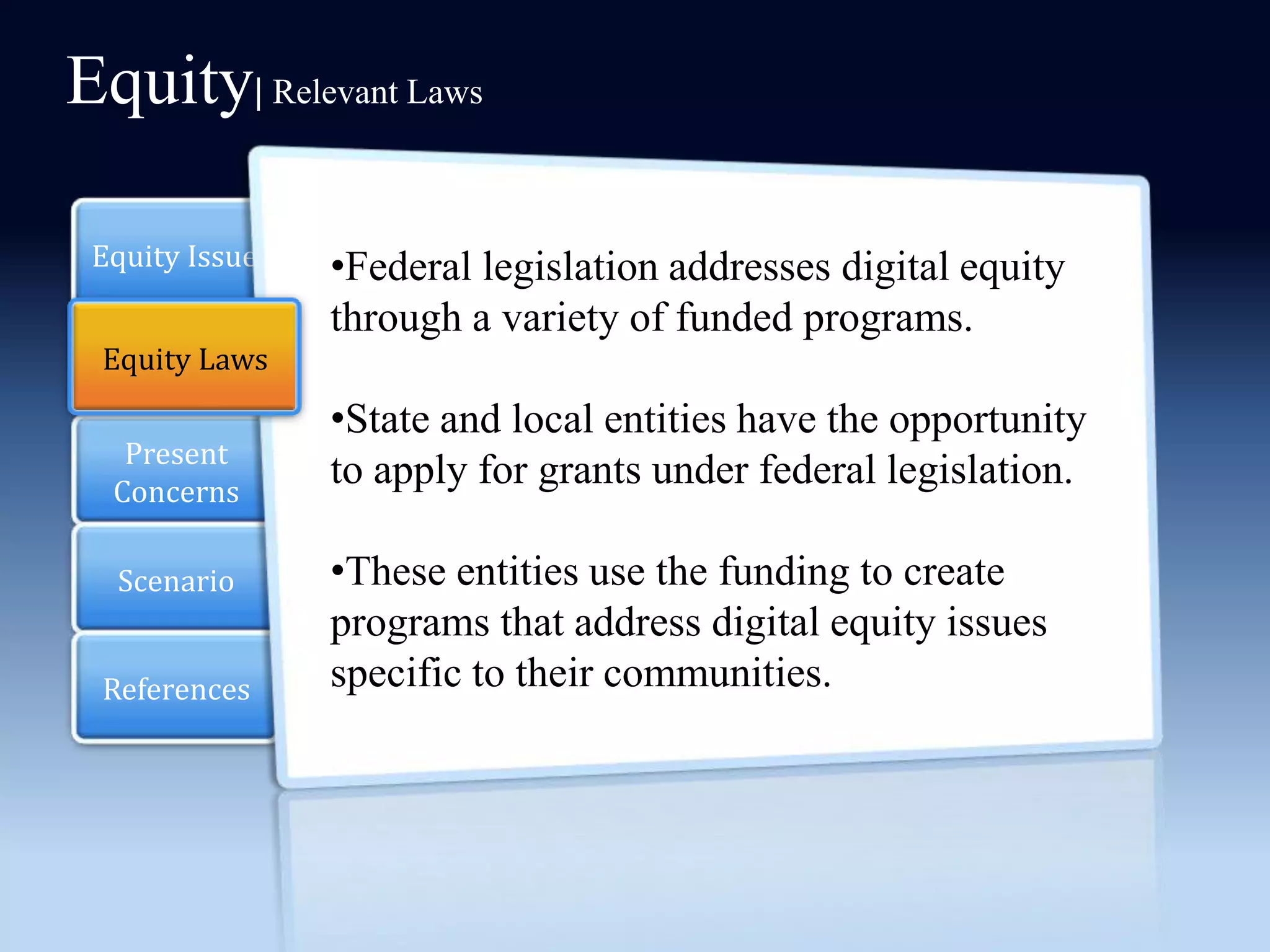 Equity| Relevant Laws

 Equity Issue   •Federal legislation addresses digital equity
                through a variety of funded programs.
 Equity Laws
  Section 2
                •State and local entities have the opportunity
   Present
  Concerns
                to apply for grants under federal legislation.

  Scenario      •These entities use the funding to create
                programs that address digital equity issues
 References     specific to their communities.
 