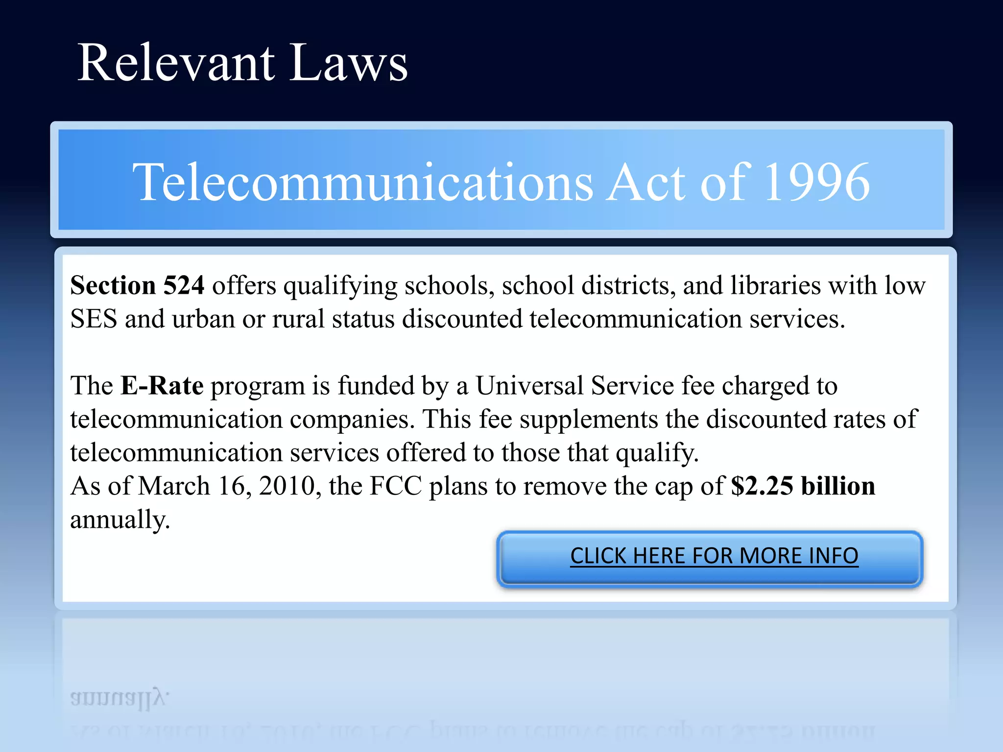 Relevant Laws

     Telecommunications Act of 1996
Section 524 offers qualifying schools, school districts, and libraries with low
SES and urban or rural status discounted telecommunication services.

The E-Rate program is funded by a Universal Service fee charged to
telecommunication companies. This fee supplements the discounted rates of
telecommunication services offered to those that qualify.
As of March 16, 2010, the FCC plans to remove the cap of $2.25 billion
annually.
                                              CLICK HERE FOR MORE INFO
 