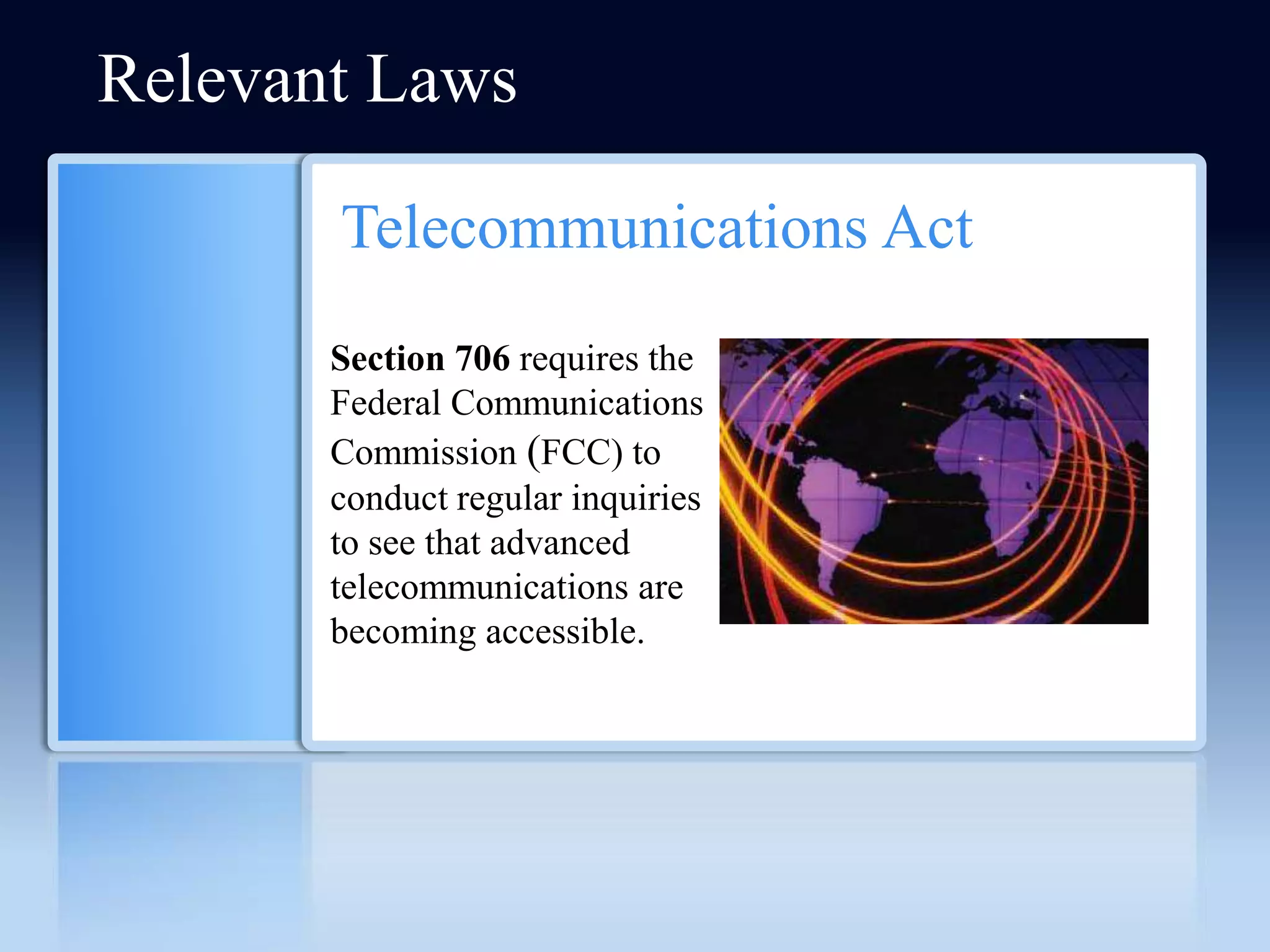 Relevant Laws

       Telecommunications Act
       Section 706 requires the
       Federal Communications
       Commission (FCC) to
       conduct regular inquiries
       to see that advanced
       telecommunications are
       becoming accessible.
 