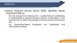 Definition
Islamic Financial Service Board (IFSB) identifies Equity
Investment Risk as:
 the risk arising from entering into a partnership of undertaking
or participating in general business activity as described, in the
contract and in which the provider of finance shares the business
risk
 E.g. Partnership-based investment are mudarabah and
musharakah contract.
3
 