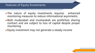 Features of Equity Investments
The nature of equity investments requires enhanced
monitoring measures to reduce informational asymmetric.
Both mudarabah and musharakah are profit/loss sharing
contract and are subject to loss of capital despite proper
monitoring
Equity investment may not generate a steady income
4
 