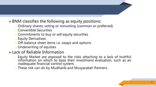  BNM classifies the following as equity positions:
 Ordinary shares; voting or nonvoting (common or preferred)
 Convertible Securities
 Commitments to buy or sell equity securities
 Equity Derivatives
 Off-balance sheet items i.e. swaps and options
 Underwriting of equities
 Lack of Reliable Information
 Equity Market are exposed to the risks attaching to a lack of truthful
information on which to base their investment evaluation, such as an
inadequate financial control system.
 These risk can do by Mudharib and Musyarakah Partners.
6
 