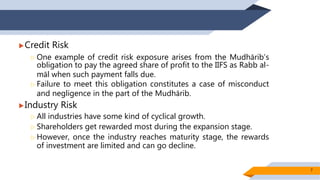 Credit Risk
 One example of credit risk exposure arises from the Mudhārib’s
obligation to pay the agreed share of profit to the IIFS as Rabb al-
māl when such payment falls due.
 Failure to meet this obligation constitutes a case of misconduct
and negligence in the part of the Mudhārib.
Industry Risk
 All industries have some kind of cyclical growth.
 Shareholders get rewarded most during the expansion stage.
 However, once the industry reaches maturity stage, the rewards
of investment are limited and can go decline.
7
 