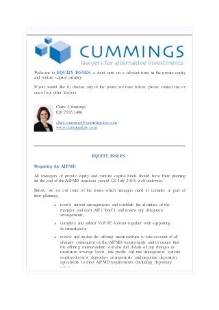 Welcome to EQUITY ISSUES, a short note on a relevant issue in the private equity
and venture capital industry.
If you would like to discuss any of the points we raise below, please contact me or
one of our other lawyers.
Claire Cummings
020 7585 1406
claire.cummings@cummingslaw.com
www.cummingslaw.com

EQUITY ISSUES
Preparing for AIFMD
All managers of private equity and venture capital funds should have their planning
for the end of the AIFMD transition period (22 July 2014) well underway.
Below, we set out some of the issues which managers need to consider as part of
their planning:
o

review current arrangements and establish the identities of the
manager and each AIF (“fund”) and review any delegation
arrangements;

o

complete and submit VoP FCA forms together with supporting
documentation;

o

review and update the offering memorandum to take account of all
changes consequent on the AIFMD requirements and to ensure that
the offering memorandum contains full details of any changes in
maximum leverage levels, risk profile and risk management systems
employed;eview depositary arrangements and negotiate depository
agreements to meet AIFMD requirements (including depositary
rules);

 