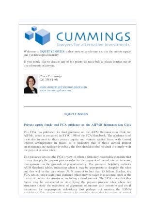 Welcome to EQUITY ISSUES, a short note on a relevant issue in the private equity
and venture capital industry.
If you would like to discuss any of the points we raise below, please contact me or
one of our other lawyers.

Claire Cummings
020 7585 1406
claire.cummings@cummingslaw.com
www.cummingslaw.com

EQUITY ISSUES

Private equity funds and FCA guidance on the AIFMD Remuneration Code
The FCA has published its final guidance on the AIFM Remuneration Code for
AIFMs, which is contained in SYSC 19B of the FCA Handbook. The guidance is of
particular interest to those private equity and venture capital firms with carried
interest arrangements in place, as it indicates that if those carried interest
arrangements are sufficiently robust, the firm should not be required to comply with
the pay-out process rules.
The guidance sets out the FCA’s view of when a firm may reasonably conclude that
it may disapply the pay-out process rules for the payment of carried interest to senior
management on the grounds of proportionality. The guidance helpfully includes
AUM threshold tables, indicating when it may be appropriate to disapply the rules
and this will be the case where AUM amount to less than £5 billion. Further, the
FCA sets out other additional elements which may be taken into account, such as the
nature of certain fee structures, including carried interest. The FCA states that this
factor may be considered in disapplying the pay-out process rules where fee
structures satisfy the objectives of alignment of interest with investors and avoid
incentives for inappropriate risk-taking (but perhaps not meeting the ESMA
guidelines). This view would appear to be sensible, given that the nature of carried

 