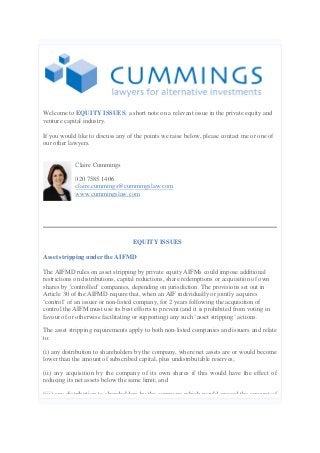 Welcome to EQUITY ISSUES, a short note on a relevant issue in the private equity and
venture capital industry.
If you would like to discuss any of the points we raise below, please contact me or one of
our other lawyers.
Claire Cummings
020 7585 1406
claire.cummings@cummingslaw.com
www.cummingslaw.com
EQUITY ISSUES
Asset stripping under the AIFMD
The AIFMD rules on asset stripping by private equity AIFMs could impose additional
restrictions on distributions, capital reductions, share redemptions or acquisition of own
shares by ‘controlled’ companies, depending on jurisdiction. The provisions set out in
Article 30 of the AIFMD require that, when an AIF individually or jointly acquires
‘control’ of an issuer or non-listed company, for 2 years following the acquisition of
control the AIFM must use its best efforts to prevent (and it is prohibited from voting in
favour of or otherwise facilitating or supporting) any such ‘asset stripping’ actions.
The asset stripping requirements apply to both non-listed companies and issuers and relate
to:
(i) any distribution to shareholders by the company, where net assets are or would become
lower than the amount of subscribed capital, plus undistributable reserves;
(ii) any acquisition by the company of its own shares if this would have the effect of
reducing its net assets below the same limit; and
(iii) any distribution to shareholders by the company which would exceed the amount of
 