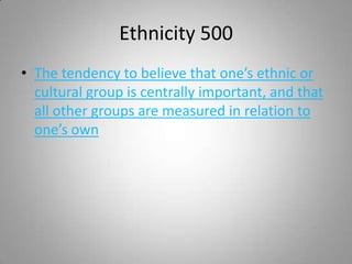 Ethnicity 500
• The tendency to believe that one’s ethnic or
  cultural group is centrally important, and that
  all other groups are measured in relation to
  one’s own
 