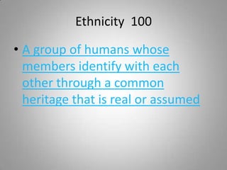 Ethnicity 100

• A group of humans whose
  members identify with each
  other through a common
  heritage that is real or assumed
 