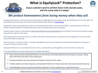 © 2013 EquityLock Solutions, Inc. All rights reserved.
EquityLock is a registered trademark of EquityLock Solutions, Inc.
If your customers need to sell their home in the next few years,
will it be worth what it is today?
What is EquityLock® Protection?
 Home sellers purchase EquityLock Protection on their homes and transfer protection to their buyers at closing - selling
their home faster and closer to their asking price.
 Existing homeowners purchase EquityLock Protection to preserve their equity.
 Lenders, builders and realty companies use EquityLock Protection to increase sales and create recurring monthly revenue.
 Asset Managers purchase EquityLock Protection and place it on their properties as a credit enhancement.
1
•EquityLock Protection is a financial contract that provides a hedge against future declines in the local FHFA House Price Index (HPI). The
local FHFA House Price Index can be found within the government website at www.fhfa.gov .
•EquityLock’s home equity protection products can be purchased for either a one-time fee of $295, a monthly pay plan of $49+ per
month or approximately 2% of whatever property value the property owner wants to protect.
•Property owners receive a cash payment if their local FHFA House Price Index declines from the date of their financial contract to when
they sell their property in the future.
•If the property owner sells their home for a profit in the future, they will receive a cash payment from EquityLock if their local FHFA
House Price Index has declined.
•Security of Funds: A reserve is held in a separate segregated account for every potential market downturn payment according to a
licensed third party actuarial model.
•EquityLock Protection is not considered insurance since a cash payment is paid regardless of the home’s future sales price.
•It can be sold without insurance licensing and is available nationwide.
We protect homeowners from losing money when they sell.
Call (800) 401-9290 today for more information or visit our website at www.equitylock.com
 
