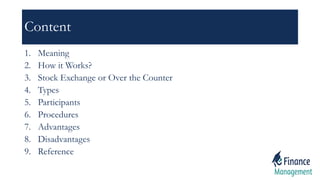 Content
1. Meaning
2. How it Works?
3. Stock Exchange or Over the Counter
4. Types
5. Participants
6. Procedures
7. Advantages
8. Disadvantages
9. Reference
 