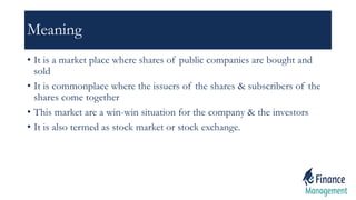 Meaning
• It is a market place where shares of public companies are bought and
sold
• It is commonplace where the issuers of the shares & subscribers of the
shares come together
• This market are a win-win situation for the company & the investors
• It is also termed as stock market or stock exchange.
 