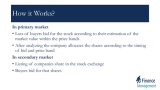 How it Works?
In primary market
• Lots of buyers bid for the stock according to their estimation of the
market value within the price bands
• After analyzing the company allocates the shares according to the timing
of bid and price band
In secondary market
• Listing of companies share in the stock exchange
• Buyers bid for that shares
 