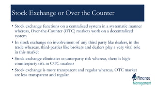 Stock Exchange or Over the Counter
• Stock exchange functions on a centralized system in a systematic manner
whereas, Over-the-Counter (OTC) markets work on a decentralized
system
• In stock exchange no involvement of any third party like dealers, in the
trade whereas, third-parties like brokers and dealers play a very vital role
in this market
• Stock exchange eliminates counterparty risk whereas, there is high
counterparty risk in OTC markets
• Stock exchange is more transparent and regular whereas, OTC market
are less transparent and regular
 