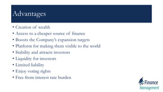 Advantages
• Creation of wealth
• Access to a cheaper source of finance
• Boosts the Company’s expansion targets
• Platform for making them visible to the world
• Stability and attracts investors
• Liquidity for investors
• Limited liability
• Enjoy voting rights
• Free from interest rate burden
 