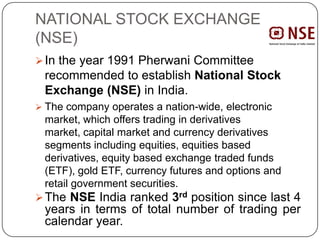 NATIONAL STOCK EXCHANGE
(NSE)
In the year 1991 Pherwani Committee
recommended to establish National Stock
Exchange (NSE) in India.
 The company operates a nation-wide, electronic
market, which offers trading in derivatives
market, capital market and currency derivatives
segments including equities, equities based
derivatives, equity based exchange traded funds
(ETF), gold ETF, currency futures and options and
retail government securities.
The NSE India ranked 3rd position since last 4
years in terms of total number of trading per
calendar year.
 