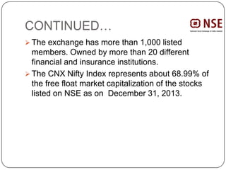 CONTINUED…
 The exchange has more than 1,000 listed
members. Owned by more than 20 different
financial and insurance institutions.
 The CNX Nifty Index represents about 68.99% of
the free float market capitalization of the stocks
listed on NSE as on December 31, 2013.
 