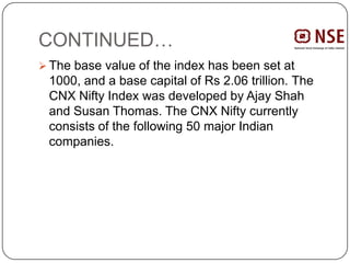 CONTINUED…
 The base value of the index has been set at
1000, and a base capital of Rs 2.06 trillion. The
CNX Nifty Index was developed by Ajay Shah
and Susan Thomas. The CNX Nifty currently
consists of the following 50 major Indian
companies.
 