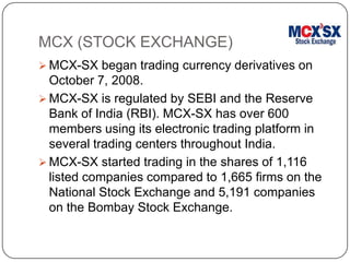 MCX (STOCK EXCHANGE)
 MCX-SX began trading currency derivatives on
October 7, 2008.
 MCX-SX is regulated by SEBI and the Reserve
Bank of India (RBI). MCX-SX has over 600
members using its electronic trading platform in
several trading centers throughout India.
 MCX-SX started trading in the shares of 1,116
listed companies compared to 1,665 firms on the
National Stock Exchange and 5,191 companies
on the Bombay Stock Exchange.
 