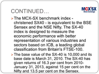 CONTINUED…
The MCX-SX benchmark index -
christened SX40 - is equivalent to the BSE
Sensex and the NSE Nifty. The SX-40
index is designed to measure the
economic performance with better
representation of various industries and
sectors based on ICB, a leading global
classification from Britain's FTSE-100.
The base value of the SX-40 is 10,000 and its
base date is March 31, 2010. The SX-40 has
given returns of 16.3 per cent from 2010-
January 31, 2013, against 15 per cent on the
Nifty and 13.5 per cent on the Sensex.
 