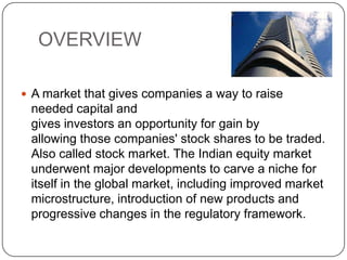 OVERVIEW
 A market that gives companies a way to raise
needed capital and
gives investors an opportunity for gain by
allowing those companies' stock shares to be traded.
Also called stock market. The Indian equity market
underwent major developments to carve a niche for
itself in the global market, including improved market
microstructure, introduction of new products and
progressive changes in the regulatory framework.
 