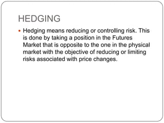 HEDGING
 Hedging means reducing or controlling risk. This
is done by taking a position in the Futures
Market that is opposite to the one in the physical
market with the objective of reducing or limiting
risks associated with price changes.
 
