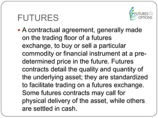 FUTURES
 A contractual agreement, generally made
on the trading floor of a futures
exchange, to buy or sell a particular
commodity or financial instrument at a pre-
determined price in the future. Futures
contracts detail the quality and quantity of
the underlying asset; they are standardized
to facilitate trading on a futures exchange.
Some futures contracts may call for
physical delivery of the asset, while others
are settled in cash.
 