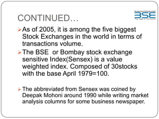 CONTINUED…
As of 2005, it is among the five biggest
Stock Exchanges in the world in terms of
transactions volume.
The BSE or Bombay stock exchange
sensitive Index(Sensex) is a value
weighted index. Composed of 30stocks
with the base April 1979=100.
 The abbreviated from Sensex was coined by
Deepak Mohoni around 1990 while writing market
analysis columns for some business newspaper.
 
