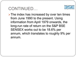 CONTINUED…
The index has increased by over ten times
from June 1990 to the present. Using
information from April 1979 onwards, the
long-run rate of return on the S&P BSE
SENSEX works out to be 18.6% per
annum, which translates to roughly 9% per
annum.
 