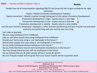 People have lot of misconception regarding EQUITY. But know the fact to gain confidence for right
conviction.
Equity = Nation’s Economic Development indicator.
Equity Investment = Wealth creation through taking part of the nation’s Economic Development.
If Economic development is high – Equity returns is also high.
If Economic development is low – Equity returns is also low.
If Economic development is volatile – Equity returns is also volatile.
Just like your income ( except govt. employee ), when economy performing well your income rise and when
economy not performing well your income also not rising.
Let’s take an example.
We are using toothpaste from childhood.
Like our self other people also using toothpaste from childhood.
Should your family stop using or use toothpaste in the future ?
Should other people also stop using or use toothpaste in the future ?
Do you think toothpaste demand will grow in the future ?
Do you think that there may be more toothpaste manufactures in the future ?
You may change brand but you will use toothpaste in the future.
Do you believe that you & other people will earn money & spend?
Be sure if equity market will not grow then your future income will be a question mark.
Myth – Equity market is always risky-1.
An initiative to promote Financial Awareness by
BISWAJIT DAS
Diploma in Wealth Management – IIFP Delhi, Goal Planning Specialist – EDGE Learning Academy
Relationship Beyond Advising
Call – 9339288488, Mail – dbiswajitifcs@gmail.com
https://www.linkedin.com/pub/biswajit-das/1a/504/148 https://twitter.com/dbiswajitifcs https://www.facebook.com/dbiswajit.ifcs
Reality
 