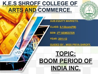 K.E.S SHROFF COLLEGE OF
LOGO
   ARTS AND COMMERCE.
                                          LOGO
               SUB:EQUITY MARKETS.

               CLASS: S.Y.Bcom(FM)

               SEM: 3RD SEMESTER

               YEAR: 2011-12

               GUIDED BY : MISS PRIYA SHROFF.



                TOPIC:
           BOOM PERIOD OF
              INDIA INC.
 