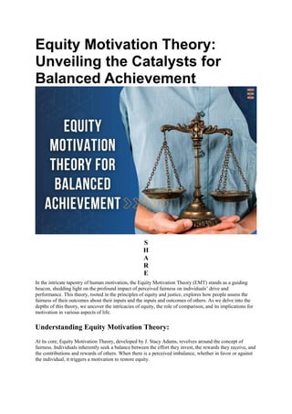 Equity Motivation Theory:
Unveiling the Catalysts for
Balanced Achievement
S
H
A
R
E
In the intricate tapestry of human motivation, the Equity Motivation Theory (EMT) stands as a guiding
beacon, shedding light on the profound impact of perceived fairness on individuals’ drive and
performance. This theory, rooted in the principles of equity and justice, explores how people assess the
fairness of their outcomes about their inputs and the inputs and outcomes of others. As we delve into the
depths of this theory, we uncover the intricacies of equity, the role of comparison, and its implications for
motivation in various aspects of life.
Understanding Equity Motivation Theory:
At its core, Equity Motivation Theory, developed by J. Stacy Adams, revolves around the concept of
fairness. Individuals inherently seek a balance between the effort they invest, the rewards they receive, and
the contributions and rewards of others. When there is a perceived imbalance, whether in favor or against
the individual, it triggers a motivation to restore equity.
 